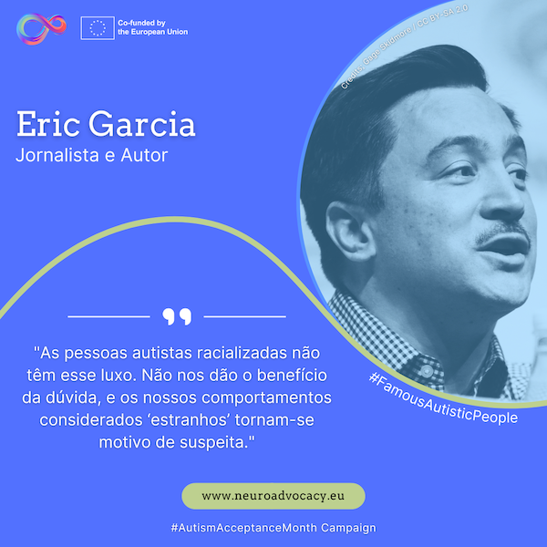 Fundo azul com uma foto de Eric Garcia a falar. O texto diz: "As pessoas autistas racializadas não têm esse luxo. Não nos dão o benefício da dúvida, e os nossos comportamentos considerados 'estranhos' tornam-se motivo de suspeita." Integrado na campanha #FamousAutisticPeople e #AutismAcceptanceMonth do projeto ACTIVATE, cofinanciado pela União Europeia.