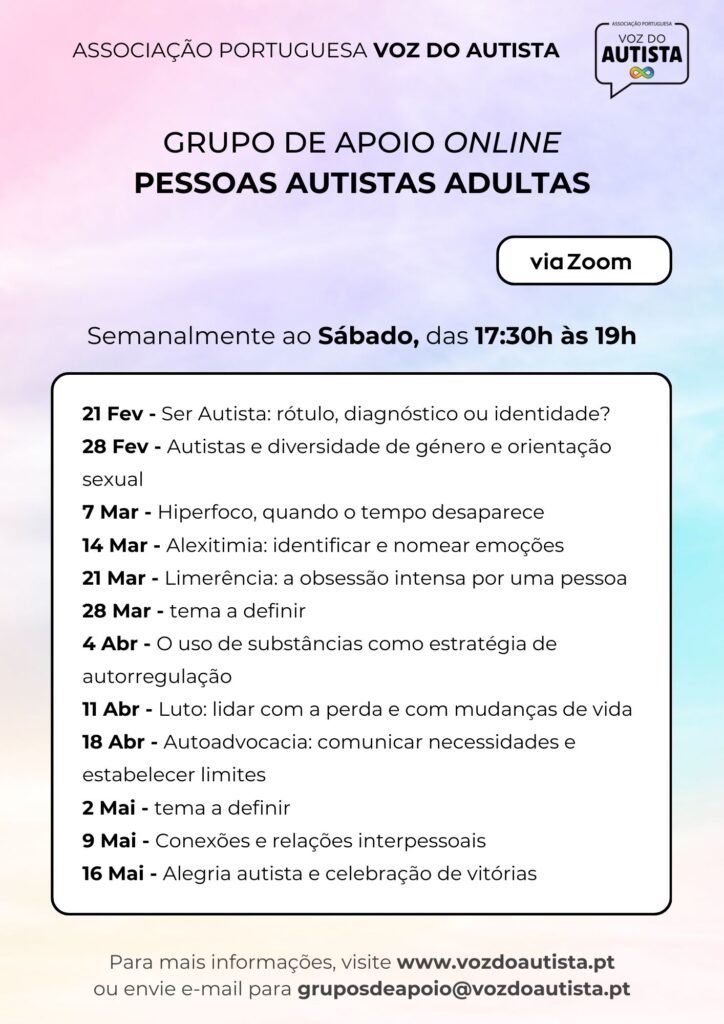 Cartaz da Associação Portuguesa Voz do Autista com fundo em gradiente suave de tons pastel (rosa, lilás, azul e verde). No topo lê-se “Associação Portuguesa Voz do Autista”. Ao centro, em destaque, o título: “Grupo de Apoio Online – Pessoas Autistas Adultas”. Indica que os encontros decorrem semanalmente ao sábado, das 17h30 às 19h, via Zoom. Abaixo, uma lista de temas e datas: 21 de fevereiro – Ser Autista: rótulo, diagnóstico ou identidade; 28 de fevereiro – Autistas e diversidade de género e orientação sexual; 7 de março – Hiperfoco, quando o tempo desaparece; 14 de março – Alexitimia: identificar e nomear emoções; 21 de março – Limerência: a obsessão intensa por uma pessoa; 28 de março – tema a definir; 4 de abril – Uso de substâncias como estratégia de autorregulação; 11 de abril – Luto: lidar com a perda e mudanças de vida; 18 de abril – Autoadvocacia: comunicar necessidades e estabelecer limites; 2 de maio – tema a definir; 9 de maio – Conexões e relações interpessoais; 16 de maio – Alegria autista e celebração de vitórias. No rodapé surgem os contactos: site www.vozdoautista.pt e e-mail gruposdeapoio@vozdoautista.pt
